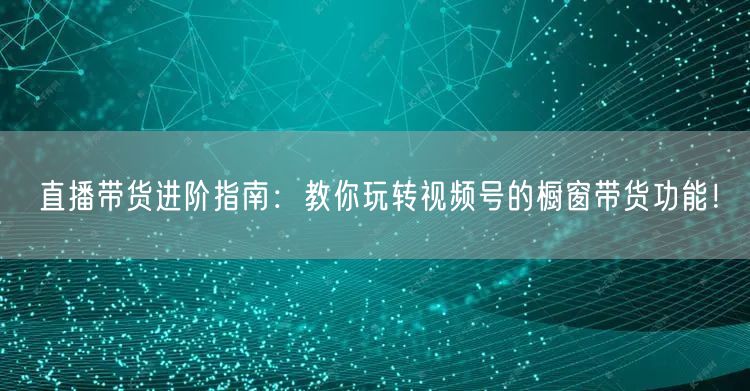 直播带货进阶指南：教你玩转视频号的橱窗带