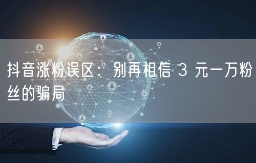 抖音涨粉误区：别再相信 3 元一万粉丝的