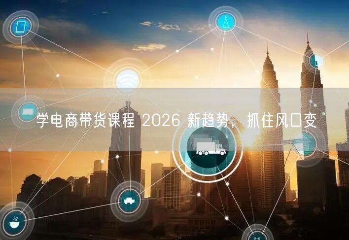 学电商带货课程 2026 新趋势，抓住风