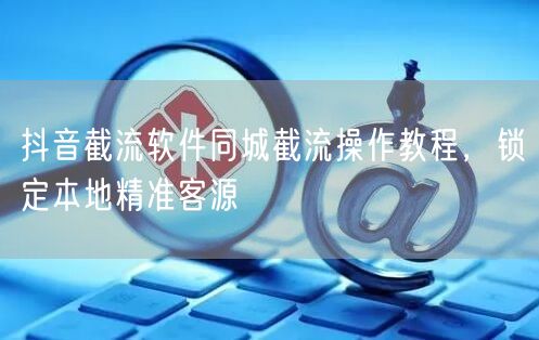 抖音截流软件同城截流操作教程，锁定本地精