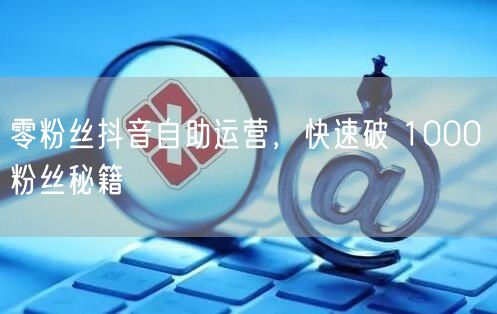 零粉丝抖音自助运营，快速破 1000 粉