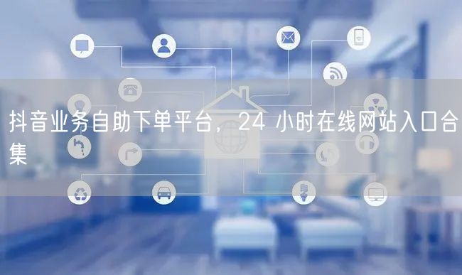 抖音业务自助下单平台，24 小时在线网站