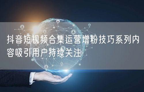 抖音短视频合集运营增粉技巧系列内容吸引用