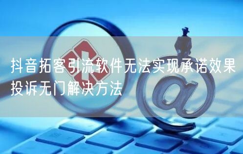 抖音拓客引流软件无法实现承诺效果投诉无门