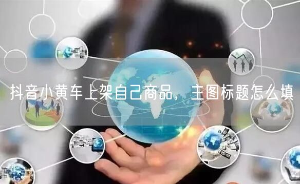 抖音小黄车上架自己商品，主图标题怎么填