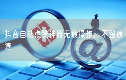 抖音自动点赞神器无痕操作，不留痕迹