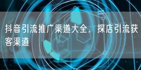 抖音引流推广渠道大全，探店引流获客渠道