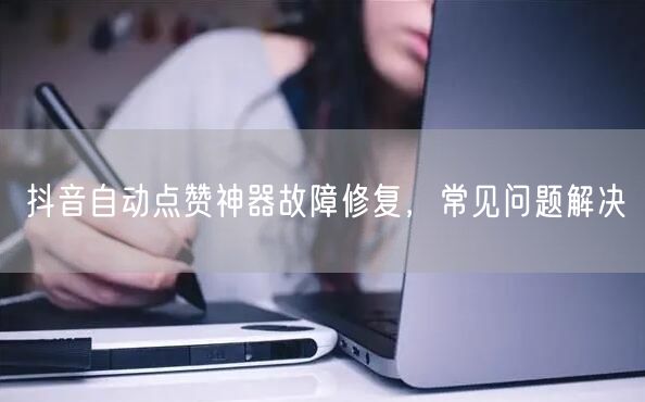抖音自动点赞神器故障修复，常见问题解决