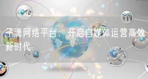 子潇网络平台：开启自媒体运营高效新时代