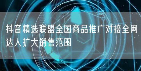 抖音精选联盟全国商品推广对接全网达人扩大