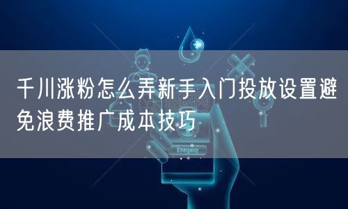 千川涨粉怎么弄新手入门投放设置避免浪费推