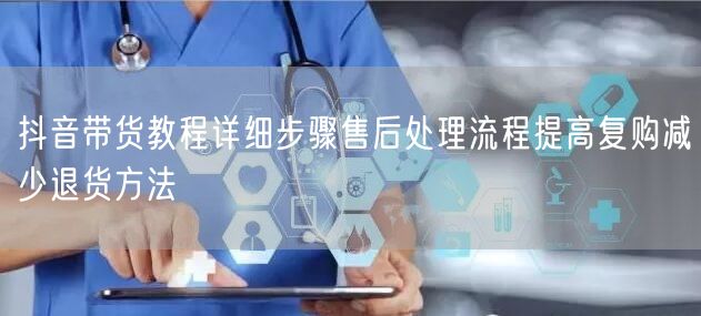 抖音带货教程详细步骤售后处理流程提高复购
