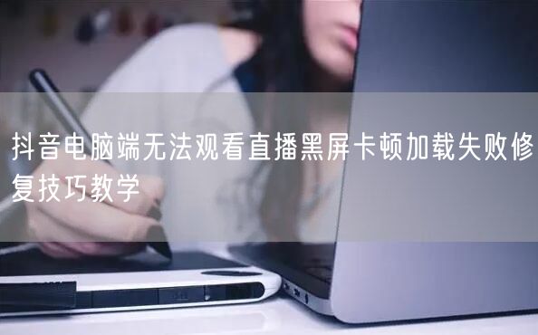 抖音电脑端无法观看直播黑屏卡顿加载失败修
