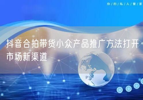 抖音合拍带货小众产品推广方法打开市场新渠