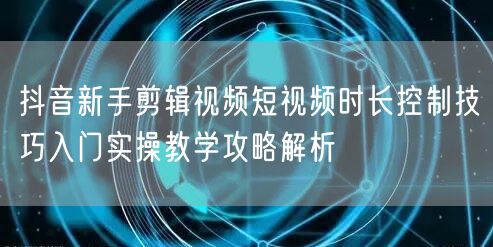 抖音新手剪辑视频短视频时长控制技巧入门实