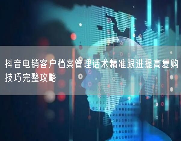 抖音电销客户档案管理话术精准跟进提高复购