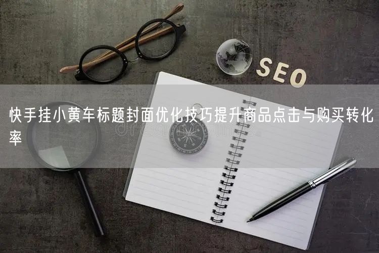 快手挂小黄车标题封面优化技巧提升商品点击