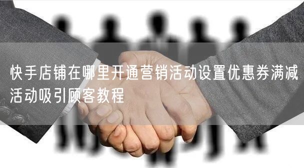 快手店铺在哪里开通营销活动设置优惠券满减
