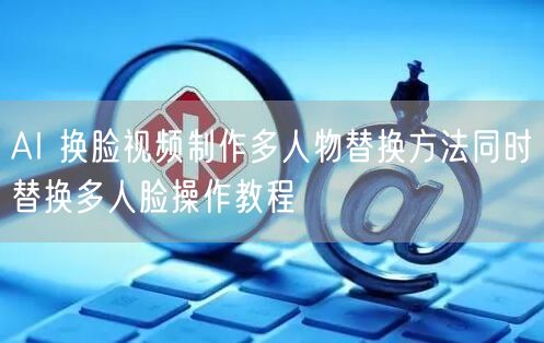 AI 换脸视频制作多人物替换方法同时替换