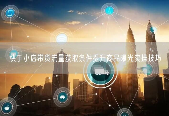 快手小店带货流量获取条件提升商品曝光实操