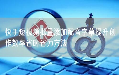 快手短视频批量添加配音字幕提升创作效率省