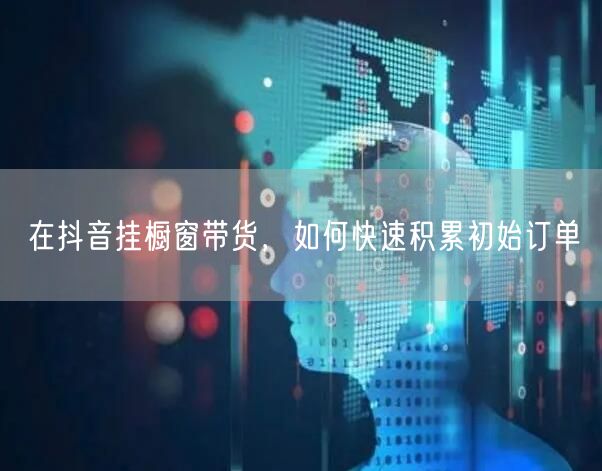 在抖音挂橱窗带货,如何快速积累初始订单