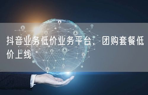 抖音业务低价业务平台,团购套餐低价上线