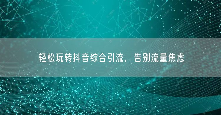 轻松玩转抖音综合引流,告别流量焦虑