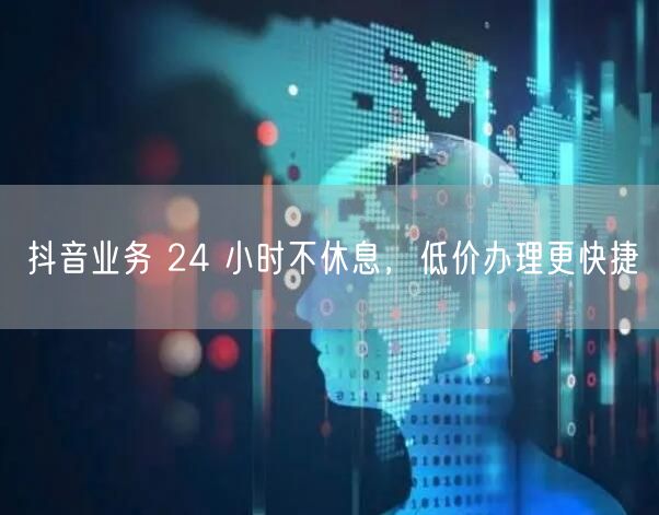 抖音业务 24 小时不休息，低价办理更快