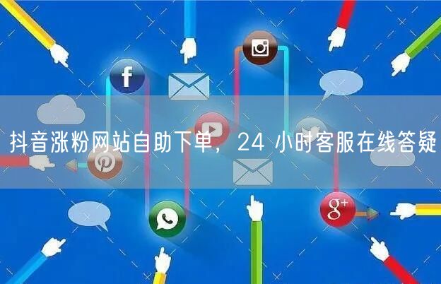抖音涨粉网站自助下单，24 小时客服在线