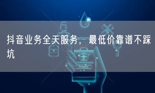 抖音业务全天服务，最低价靠谱不踩坑