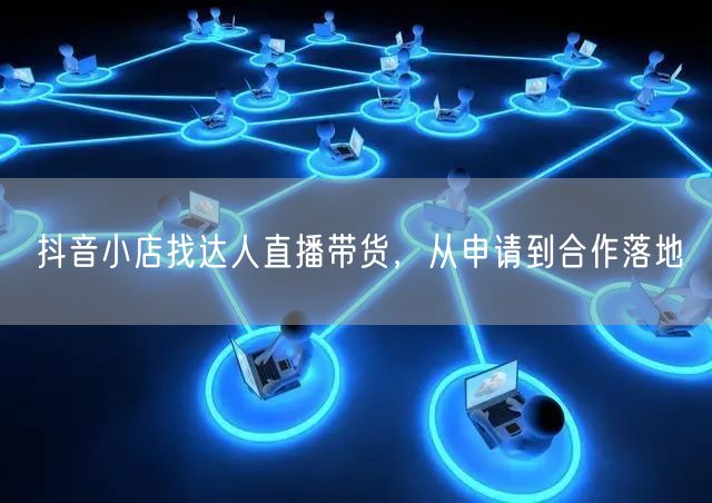 抖音小店找达人直播带货，从申请到合作落地
