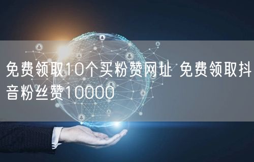 免费领取10个买粉赞网址 免费领取抖音粉丝赞10000