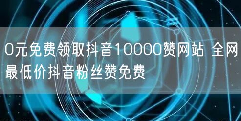 0元免费领取抖音10000赞网站 全网最低价抖音粉丝赞免费