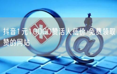 抖音1元10000赞活人低价 免费领取赞的网站