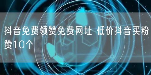 抖音免费领赞免费网址 低价抖音买粉赞10个