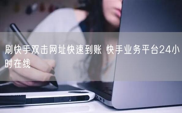 刷快手双击网址快速到账 快手业务平台24小时在线